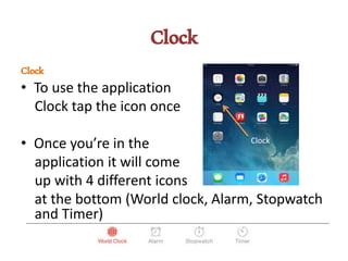 Clock
Clock
• To use the application
Clock tap the icon once
• Once you’re in the
application it will come
up with 4 different icons
at the bottom (World clock, Alarm, Stopwatch
and Timer)
Clock
 