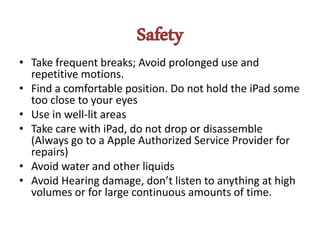 Safety
• Take frequent breaks; Avoid prolonged use and
repetitive motions.
• Find a comfortable position. Do not hold the iPad some
too close to your eyes
• Use in well-lit areas
• Take care with iPad, do not drop or disassemble
(Always go to a Apple Authorized Service Provider for
repairs)
• Avoid water and other liquids
• Avoid Hearing damage, don’t listen to anything at high
volumes or for large continuous amounts of time.
 