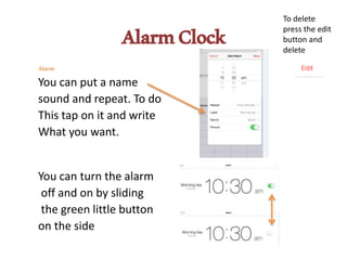 AlarmClock
Alarm
You can put a name
sound and repeat. To do
This tap on it and write
What you want.
You can turn the alarm
off and on by sliding
the green little button
on the side
To delete
press the edit
button and
delete
 