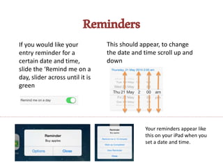 Reminders
If you would like your
entry reminder for a
certain date and time,
slide the ‘Remind me on a
day, slider across until it is
green
This should appear, to change
the date and time scroll up and
down
Your reminders appear like
this on your iPad when you
set a date and time.
 