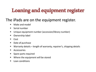 Loaningandequipmentregister
The iPads are on the equipment register.
 Make and model
 Serial number
 Unique equipment number (accession/library number)
 Ownership label
 Cost
 Date of purchase
 Warranty details – length of warranty, repairer’s, shipping details
 Accessories
 Spare parts required
 Where the equipment will be stored
 Loan conditions
 