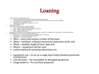 Loaning
• It may be necessary to detail policies such as
• Priorities (if one group has priority over another for equipment or room use)
• The responsibilities of the borrower (incomplete return of hardware and software, fines, payment for damages)
• Permanent loans to individuals or areas
• Responsibilities for signing off and inspection on return
• How bookings are taken
• And copies of any forms.
• Details which may be included in a booking system are:
• Who – name and contact number of borrower
• What – hardware, software accessories (extension cords, etc)
• When – booked, length of loan, date due
• Where – equipment will be used
• Depending on the organisation, a booking system could be as simple as entries on a wall calendar or a sophisticated as a computer application.
• Loan histories are a useful method of recording information on
• Equipment use – to act as a usage log to help schedule preventive maintenance
• Last borrower – for incomplete or damaged equipment
• Usage patterns – for purchase proposals
• Who – name and contact number of borrower
• What – hardware, software accessories (extension cords, etc)
• When – booked, length of loan, date due
• Where – equipment will be used
• useful method of recording information on:
• Equipment use – to act as a usage log to help schedule preventive
maintenance
• Last borrower – for incomplete or damaged equipment
• Usage patterns – for purchase proposals
 