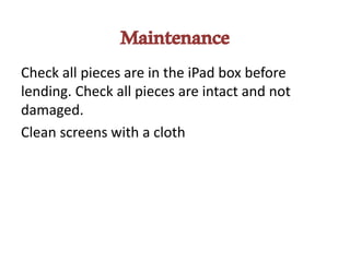 Maintenance
Check all pieces are in the iPad box before
lending. Check all pieces are intact and not
damaged.
Clean screens with a cloth
 