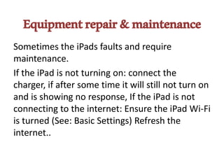 Equipmentrepair&maintenance
Sometimes the iPads faults and require
maintenance.
If the iPad is not turning on: connect the
charger, if after some time it will still not turn on
and is showing no response, If the iPad is not
connecting to the internet: Ensure the iPad Wi-Fi
is turned (See: Basic Settings) Refresh the
internet..
 