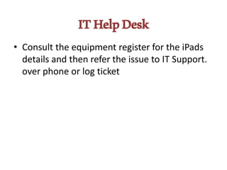 ITHelpDesk
• Consult the equipment register for the iPads
details and then refer the issue to IT Support.
over phone or log ticket
 