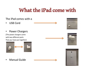 WhattheiPadcomewith
The iPad comes with a
• USB Cord
• Power Chargers
(The power chargers come
with two different parts
That you have put together)
• Manual Guide
 