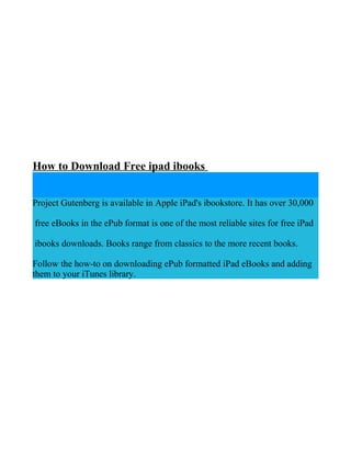 How to Download Free ipad ibooks


Project Gutenberg is available in Apple iPad's ibookstore. It has over 30,000

free eBooks in the ePub format is one of the most reliable sites for free iPad

ibooks downloads. Books range from classics to the more recent books.

Follow the how-to on downloading ePub formatted iPad eBooks and adding
them to your iTunes library.
 