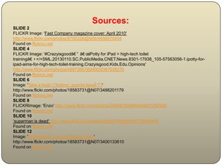Sources:
SLIDE 2
FLICKR Image: 'Fast Company magazine cover: April 2010'
http://www.flickr.com/photos/8790226@N06/4456570454
Found on flickrcc.net
SLIDE 4
FLICKR Image: '#Crazyisgoodâ€ ” â€ œiPotty for iPad = high-tech toilet
trainingâ€ •+/+SML.20130110.SC.PublicMedia.CNET.News.8301-17938_105-57563056-1.ipotty-for-
ipad-aims-for-high-tech-toilet-training.Crazyisgood.Kids.Edu.Opinions'
http://www.flickr.com/photos/48973657@N00/8367628276
Found on flickrcc.net
SLIDE 6
Image: 'Take a look! ("Adamo, guarda lassÃ¹!")'
http://www.flickr.com/photos/18583731@N07/3488201179
Found on flickrcc.net
SLIDE 8
FLICKRImage: 'Enzo’ http://www.flickr.com/photos/25489182@N04/4691256308
Found on flickrcc.net
SLIDE 10
‘superman is dead' http://www.flickr.com/photos/84547986@N00/279883605
Found on flickrcc.net
SLIDE 12
Image: 'Apocalyptic Lovers (fantasy remix)'
http://www.flickr.com/photos/18583731@N07/3400133610
Found on flickrcc.net
 