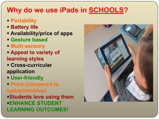 Why do we use iPads in SCHOOLS?
 Portability
 Battery life
 Availability/price of apps
 Gesture based
 Multi-sensory
 Appeal to variety of
learning styles
 Cross-curricular
application
 User-friendly
 Price (compared to
laptop/desktop)
Students love using them
ENHANCE STUDENT
LEARNING OUTCOMES!
 