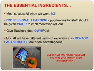 THE ESSENTIAL INGREDIENTS…
 Most successful when we went 1:2

PROFESSIONAL LEARNING opportunities for staff should
be given PRIOR to implementation/roll out.

 Give Teachers their OWNiPad!

All staff will have different levels of experience so MENTOR
PARTNERSHIPS are often advantageous


                              USE IT FOR THE RIGHT REASONS
                                You need your staff on board
                                      pedagogically…
 