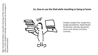 2a. How to use the iPad while travelling or being at home
Dropbox, Google Drive, Google Docs,
Google Spreadsheets, Adobe Reader,
Penultimate, Calendar, Wunderlist,
Genius Scan, Breeze, Grid Diary,
Lumosity…
Mgr.VeronikaNeničková|Kanceláře-learninguFFMU,eLearning
office|iPadinAcademicSettings:secondyearintotheprogram|
DisConference2015
 