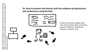 3a. How to present and interact with the audience during lectures
and conferences using the iPad
AirPlay, TeamViewer, Google Slides,
Prezi, Penxy, Electric Slide, PowerPoint,
Keynote, SlideShark, Whiteboard
Projector, Air Sketch, Fuze
Mgr.VeronikaNeničková|Kanceláře-learninguFFMU,eLearning
office|iPadinAcademicSettings:secondyearintotheprogram|
DisConference2015
 