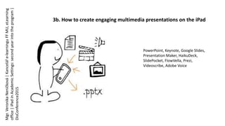 3b. How to create engaging multimedia presentations on the iPad
PowerPoint, Keynote, Google Slides,
Presentation Maker, HaikuDeck,
SlidePocket, FlowVella, Prezi,
Videoscribe, Adobe Voice
Mgr.VeronikaNeničková|Kanceláře-learninguFFMU,eLearning
office|iPadinAcademicSettings:secondyearintotheprogram|
DisConference2015
 