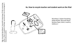 4a. How to recycle teacher and student work on the iPad
Recording 2, Explain Everything,
Adobe Reader, Microsoft Word,
Bamboo Paper, Skitch, InstaPics,
Halftone 2
Mgr.VeronikaNeničková|Kanceláře-learninguFFMU,eLearning
office|iPadinAcademicSettings:secondyearintotheprogram|
DisConference2015
 