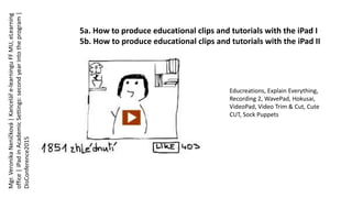 5a. How to produce educational clips and tutorials with the iPad I
5b. How to produce educational clips and tutorials with the iPad II
Educreations, Explain Everything,
Recording 2, WavePad, Hokusai,
VideoPad, Video Trim & Cut, Cute
CUT, Sock Puppets
Mgr.VeronikaNeničková|Kanceláře-learninguFFMU,eLearning
office|iPadinAcademicSettings:secondyearintotheprogram|
DisConference2015
 