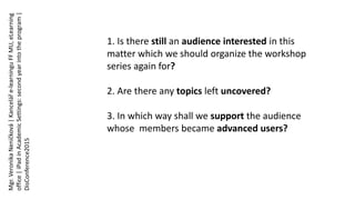 1. Is there still an audience interested in this
matter which we should organize the workshop
series again for?
2. Are there any topics left uncovered?
3. In which way shall we support the audience
whose members became advanced users?
Mgr.VeronikaNeničková|Kanceláře-learninguFFMU,eLearning
office|iPadinAcademicSettings:secondyearintotheprogram|
DisConference2015
 