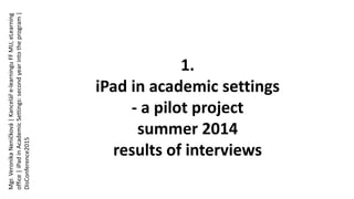 1.
iPad in academic settings
- a pilot project
summer 2014
results of interviews
Mgr.VeronikaNeničková|Kanceláře-learninguFFMU,eLearning
office|iPadinAcademicSettings:secondyearintotheprogram|
DisConference2015
 