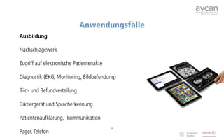 Anwendungsfälle
Ausbildung

Nachschlagewerk

Zugriff auf elektronische Patientenakte

Diagnostik (EKG, Monitoring, Bildbefundung)

Bild- und Befundverteilung

Diktiergerät und Spracherkennung

Patientenaufklärung, -kommunikation
                                          10
Pager, Telefon
 