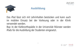 Ausbildung


Das iPad lässt sich mit Lehrinhalten bestücken und kann auch
im mobilen Einsatz bei der Vorlesung oder in der Klinik
verwendet werden.
Bsp: In der Kieferorthopädie in der Universität Münster werden
iPads für die Ausbildung der Studenten eingesetzt.



                             11
 
