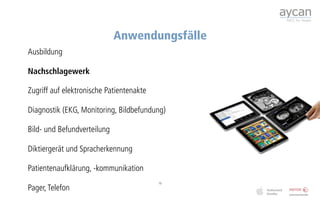 Anwendungsfälle
Ausbildung

Nachschlagewerk

Zugriff auf elektronische Patientenakte

Diagnostik (EKG, Monitoring, Bildbefundung)

Bild- und Befundverteilung

Diktiergerät und Spracherkennung

Patientenaufklärung, -kommunikation
                                          15
Pager, Telefon
 