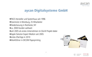 aycan Digitalsysteme GmbH

•PACS Hersteller und Systemhaus seit 1996
•Stammsitz in Würzburg, 25 Mitarbeiter
•Niederlassung in Rochester, NY
•ca. 2000 Kunden weltweit
•seit 2005 als erstes Unternehmen im OsiriX Projekt dabei
•Apple Solution Expert Medizin seit 2005
•erstes iPad App in 2010
•Marktführer in DICOM Paperprinting



                                           2
 