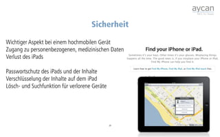 Sicherheit

Wichtiger Aspekt bei einem hochmobilen Gerät
Zugang zu personenbezogenen, medizinischen Daten
Verlust des iPads

Passwortschutz des iPads und der Inhalte
Verschlüsselung der Inhalte auf dem iPad
Lösch- und Suchfunktion für verlorene Geräte




                                               39
 