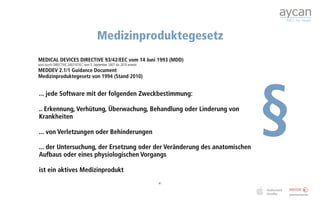 Medizinproduktegesetz
MEDICAL DEVICES DIRECTIVE 93/42/EEC vom 14 Juni 1993 (MDD)
wird durch DIRECTIVE 2007/47/EC vom 5. September 2007 bis 2010 ersetzt
MEDDEV 2.1/1 Guidance Document




                                                                              §
Medizinproduktegesetz von 1994 (Stand 2010)


... jede Software mit der folgenden Zweckbestimmung:

.. Erkennung, Verhütung, Überwachung, Behandlung oder Linderung von
Krankheiten

... von Verletzungen oder Behinderungen

... der Untersuchung, der Ersetzung oder der Veränderung des anatomischen
Aufbaus oder eines physiologischen Vorgangs

ist ein aktives Medizinprodukt
                                                                         41
 