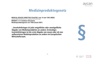Medizinproduktegesetz
MEDICAL DEVICES DIRECTIVE 93/42/EEC vom 14 Juni 1993 (MDD)
wird durch DIRECTIVE 2007/47/EC vom 5. September 2007 bis 2010 ersetzt
MEDDEV 2.1/1 Guidance Document




                                                                              §
Medizinproduktegesetz von 1994 (Stand 2007)


...Inverkehrbringen ist jede entgeltliche oder unentgeltliche
Abgabe von Medizinprodukten an andere. Erstmaliges
Inverkehrbringen ist die erste Abgabe von neuen oder als neu
aufbereiteten Medizinprodukten an andere im Europäischen
Wirtschaftsraum.




                                                                         42
 