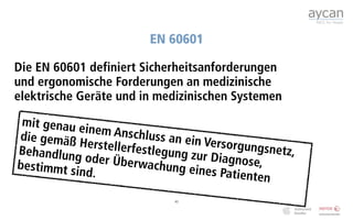 EN 60601

Die EN 60601 definiert Sicherheitsanforderungen
und ergonomische Forderungen an medizinische
elektrische Geräte und in medizinischen Systemen

 mit genau e
             inem Ansch
die gemäß                 luss an ein
            Herstellerfe              Versorgung
Behandlung               stlegung zu               snetz,
             oder Überw               r Diagnose,
bestimmt s                 achung ein
           ind.                        es Patiente
                                                   n
                                43
 