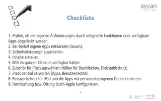 Checkliste

1. Prüfen, ob die eigenen Anforderungen durch integrierte Funktionen oder verfügbare
Apps abgedeckt werden.
2. Bei Bedarf eigene Apps entwickeln (lassen).
3. Sicherheitskonzept ausarbeiten.
4. Inhalte erstellen.
5. Wifi im ganzen Klinikum verfügbar halten.
6. Zubehör für iPads auswählen (Hüllen für Desinfektion, Diebstahlschutz).
7. iPads zentral verwalten (Apps, Benutzerrechte).
8. Passwortschutz für iPad und die Apps mit personenbezogenen Daten einrichten.
9. Fernlöschung bzw. Ortung durch Apple konfigurieren.
                                          44
 
