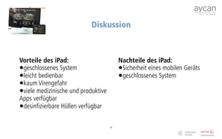 Diskussion



Vorteile des iPad:                        Nachteile des iPad:
•geschlossenes System                     •Sicherheit eines mobilen Geräts
•leicht bedienbar                         •geschlossenes System
•kaum Virengefahr
•viele medizinische und produktive
Apps verfügbar
•desinfizierbare Hüllen verfügbar

                                     45
 