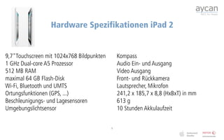 Hardware Spezifikationen iPad 2


9,7"Touchscreen mit 1024x768 Bildpunkten       Kompass
1 GHz Dual-core A5 Prozessor                   Audio Ein- und Ausgang
512 MB RAM                                     Video Ausgang
maximal 64 GB Flash-Disk                       Front- und Rückkamera
Wi-Fi, Bluetooth und UMTS                      Lautsprecher, Mikrofon
Ortungsfunktionen (GPS, ...)                   241,2 x 185,7 x 8,8 (HxBxT) in mm
Beschleunigungs- und Lagesensoren              613 g
Umgebungslichtsensor                           10 Stunden Akkulaufzeit


                                           5
 