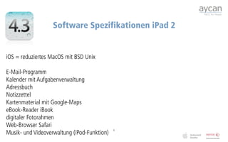 Software Spezifikationen iPad 2


iOS = reduziertes MacOS mit BSD Unix

E-Mail-Programm
Kalender mit Aufgabenverwaltung 
Adressbuch
Notizzettel
Kartenmaterial mit Google-Maps
eBook-Reader iBook
digitaler Fotorahmen
Web-Browser Safari
Musik- und Videoverwaltung (iPod-Funktion)
                                             6
 