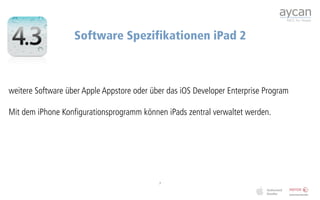 Software Spezifikationen iPad 2



weitere Software über Apple Appstore oder über das iOS Developer Enterprise Program

Mit dem iPhone Konfigurationsprogramm können iPads zentral verwaltet werden.




                                            7
 