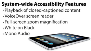 System-wide Accessibility Features
‣ Playback of closed-captioned content  
‣ VoiceOver screen reader  

‣ Full-screen zoom magni cation  

‣ White on Black  

‣ Mono Audio
 