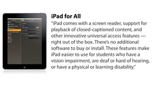 iPad for All
“iPad comes with a screen reader, support for
playback of closed-captioned content, and
other innovative universal access features —
right out of the box. There’s no additional
software to buy or install. These features make
iPad easier to use for students who have a
vision impairment, are deaf or hard of hearing,
or have a physical or learning disability.”
 