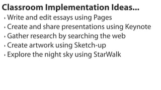 Classroom Implementation Ideas...
‣ Write and edit essays using Pages
‣ Create and share presentations using Keynote

‣ Gather research by searching the web

‣ Create artwork using Sketch-up

‣ Explore the night sky using StarWalk
 