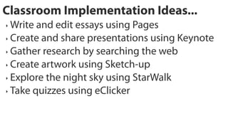 Classroom Implementation Ideas...
‣ Write and edit essays using Pages
‣ Create and share presentations using Keynote

‣ Gather research by searching the web

‣ Create artwork using Sketch-up

‣ Explore the night sky using StarWalk

‣ Take quizzes using eClicker
 