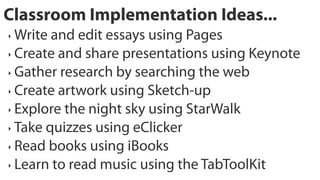 Classroom Implementation Ideas...
‣ Write and edit essays using Pages
‣ Create and share presentations using Keynote

‣ Gather research by searching the web

‣ Create artwork using Sketch-up

‣ Explore the night sky using StarWalk

‣ Take quizzes using eClicker

‣ Read books using iBooks

‣ Learn to read music using the TabToolKit
 