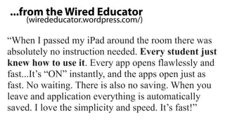 ...from the Wired Educator
    (wirededucator.wordpress.com/)

“When I passed my iPad around the room there was
absolutely no instruction needed. Every student just
knew how to use it. Every app opens flawlessly and
fast...It’s “ON” instantly, and the apps open just as
fast. No waiting. There is also no saving. When you
leave and application everything is automatically
saved. I love the simplicity and speed. It’s fast!”
 