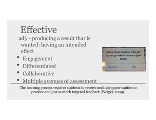 Effective
adj. - producing a result that is
wanted: having an intended
effect
• Engagement
• Differentiated
• Collaborative
• Multiple avenues of assessment
The learning process requires students to receive multiple opportunities to
practice and just as much targeted feedback (Weigel, 2009).
 