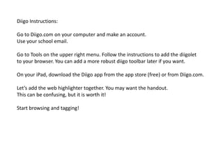Diigo Instructions:

Go to Diigo.com on your computer and make an account.
Use your school email.

Go to Tools on the upper right menu. Follow the instructions to add the diigolet
to your browser. You can add a more robust diigo toolbar later if you want.

On your iPad, download the Diigo app from the app store (free) or from Diigo.com.

Let’s add the web highlighter together. You may want the handout.
This can be confusing, but it is worth it!

Start browsing and tagging!
 