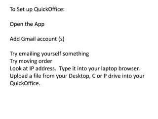 To Set up QuickOffice:

Open the App

Add Gmail account (s)

Try emailing yourself something
Try moving order
Look at IP address. Type it into your laptop browser.
Upload a file from your Desktop, C or P drive into your
QuickOffice.
 