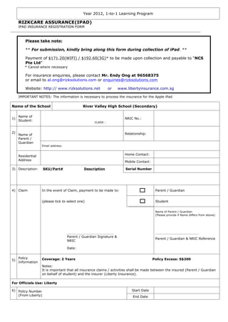 Year 2012, 1-to-1 Learning Program

     RIZKCARE ASSURANCE(IPAD)
     IPAD INSURANCE REGISTRATION FORM



         Please take note:

         ** For submission, kindly bring along this form during collection of iPad. **

         Payment of $171.20(WIFI) / $192.60(3G)* to be made upon collection and payable to “NCS
         Pte Ltd”
         * Cancel where necessary

         For insurance enquiries, please contact Mr. Endy Ong at 96568375
         or email to al.ong@rizksolutions.com or enquiries@rizksolutions.com

         Website: http:// www.rizksolutions.net               or    www.libertyinsurance.com.sg

     IMPORTANT NOTES: The information is necessary to process the insurance for the Apple iPad

Name of the School                           River Valley High School (Secondary)

     Name of
1)                                                                     NRIC No.:
     Student:
                                                    CLASS :


2)                                                                     Relationship:
     Name of
     Parent /
     Guardian
                   Email address:


                                                                       Home Contact:
     Residential
     Address
                                                                       Mobile Contact:

3) Description:     SKU/Part#                Description               Serial Number




4) Claim           In the event of Claim, payment to be made to:                          Parent / Guardian


                   (please tick to select one)                                            Student


                                                                                          Name of Parent / Guardian
                                                                                          (Please provide if Name differs from above)




                                    ___________________________                           _________________________
                                    Parent / Guardian Signature &
                                                                                          Parent / Guardian & NRIC Reference
                                    NRIC

                                    Date:


     Policy        Coverage: 2 Years                                                     Policy Excess: S$200
5)
     Information
                   Notes:
                   It is important that all insurance claims / activities shall be made between the insured (Parent / Guardian
                   on behalf of student) and the insurer (Liberty Insurance).

For Officials Use: Liberty

6) Policy Number                                                           Start Date
   (From Liberty)                                                          End Date
 