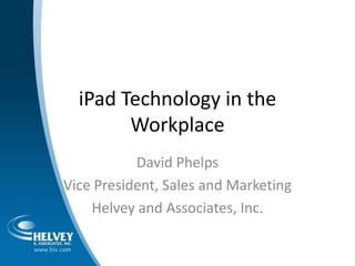 iPad Technology in the Workplace David Phelps Vice President, Sales and Marketing Helvey and Associates, Inc.  