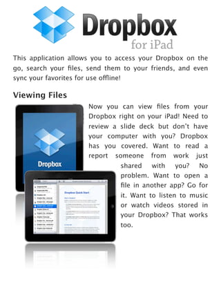 This application allows you to access your Dropbox on the
go, search your ﬁles, send them to your friends, and even
sync your favorites for use offline!

Viewing Files
                      Now you can view ﬁles from your
                      Dropbox right on your iPad! Need to
                      review a slide deck but don’t have
                      your computer with you? Dropbox
                      has you covered. Want to read a
                      report someone from work just
                               shared   with  you?  No
                               problem. Want to open a
                               ﬁle in another app? Go for
                               it. Want to listen to music
                               or watch videos stored in
                               your Dropbox? That works
                               too.
 