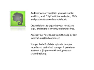 Flickr Commons / U.S. National Archives
An Evernote account lets you write notes
and lists, and “clip” articles, websites, PDFs,
and photos to an online notebook.
Create folders to organize your notes and
clips, and share view-only folders for free.
Access your notebooks from the app or any
Internet-enabled computer.
You get 6o MB of data uploads free per
month and unlimited storage. A premium
account is $5 per month and gives you
shared editing.
 