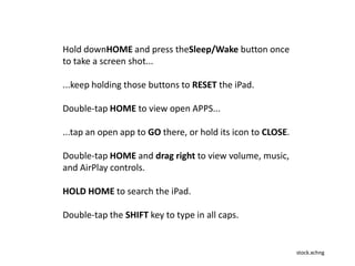 stock.xchng
Hold downHOME and press theSleep/Wake button once
to take a screen shot...
...keep holding those buttons to RESET the iPad.
Double-tap HOME to view open APPS...
...tap an open app to GO there, or hold its icon to CLOSE.
Double-tap HOME and drag right to view volume, music,
and AirPlay controls.
HOLD HOME to search the iPad.
Double-tap the SHIFT key to type in all caps.
 