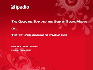 The Good, the Bad and the Ugly of Social Media  or….. The 72 hour window of compassion Dr Mark K. Smith, CEO ipadio Feb 2011 (April 2010) 