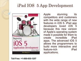iPad IOS 5 App Development

                             Apple        stunning     its
                             competitors and customers
                             with the wide range of new
                             features in iOS 5. iPad app
                             developers loved iOS 5
                             because this new version
                             of Apple’s operating system
                             made it possible for them to
                             create     incredible   iPad
                             apps. The advanced iOS 5
                             allows the programmers to
                             build more interactive and
                             feature-rich            iPad
                             applications.

Toll Free: +1-888-655-1257
 